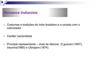 Romance Indianista
 Costumes e tradições do índio brasileiro e o contato com o
colonizador
 Caráter nacionalista
 Principal representante – José de Alencar: O guarani (1857),
Iracema(1865) e Ubirajara (1874)
 