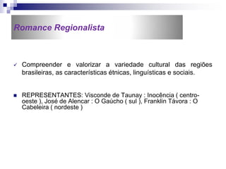 Romance Regionalista
 Compreender e valorizar a variedade cultural das regiões
brasileiras, as características étnicas, linguísticas e sociais.
 REPRESENTANTES: Visconde de Taunay : Inocência ( centro-
oeste ), José de Alencar : O Gaúcho ( sul ), Franklin Távora : O
Cabeleira ( nordeste )
 