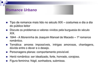  Tipo de romance mais lido no século XIX – costumes e dia a dia
do público leitor
 Discute os problemas e valores vividos pela burguesia do século
XIX.
 1844 - A Moreninha de Joaquim Manoel de Macedo – 1º romance
romântico.
 Temática: amores impossíveis, intrigas amorosas, chantagens,
dúvida entre o dever e o desejo.
 Personagens planas: comportamento previsível.
 Herói romântico: ser idealizado, forte, honrado, corajoso.
 Figura feminina: frágil, sonhadora, submissa.
Romance Urbano
 