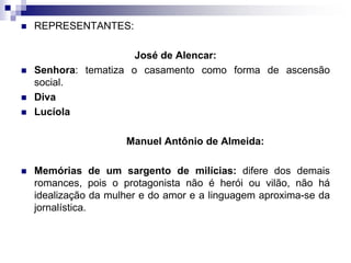  REPRESENTANTES:
José de Alencar:
 Senhora: tematiza o casamento como forma de ascensão
social.
 Diva
 Lucíola
Manuel Antônio de Almeida:
 Memórias de um sargento de milícias: difere dos demais
romances, pois o protagonista não é herói ou vilão, não há
idealização da mulher e do amor e a linguagem aproxima-se da
jornalística.
 