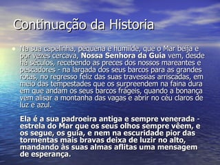 Continuação da Historia Na sua capelinha, pequena e humilde, que o Mar beija e por vezes cercava,  Nossa Senhora da Guia  vem, desde há séculos, recebendo as preces dos nossos mareantes e pescadores - na largada dos seus barcos para as grandes rotas, no regresso feliz das suas travessias arriscadas, em meio das tempestades que os surpreendem na faina dura em que andam os seus barcos frágeis, quando a bonança vem alisar a montanha das vagas e abrir no céu claros de luz e azul. Ela é a sua padroeira antiga e sempre venerada  -  estrela do Mar que os seus olhos sempre vêem, e os segue, os guia, e nem na escuridade pior das tormentas mais bravas deixa de luzir no alto, mandando às suas almas aflitas uma mensagem de esperança. 