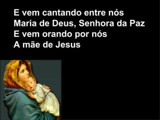 E vem cantando entre nós Maria de Deus, Senhora da Paz E vem orando por nós A mãe de Jesus 