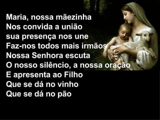 Maria, nossa mãezinha Nos convida a união sua presença nos une Faz-nos todos mais irmãos Nossa Senhora escuta O nosso silêncio, a nossa oração E apresenta ao Filho Que se dá no vinho Que se dá no pão 