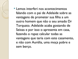 Lemos interferi nos acontecimentos falando com o pai de Adelaide sobre as vantagens de prometer sua filha a um outro homem que não o seu amado Dr Torquato. Adelaide acaba gostando de Seixas e por isso o apresenta em casa, fazendo o rapaz calcular todas as vantagens que teria com este casamento, e não com Aurélia, uma moça pobre e sem berço.  