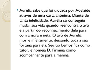 Aurélia sabe que foi trocada por Adelaide através de uma carta anônima. Diante de tanta infelicidade, Aurélia só conseguiu mudar sua vida quando reencontra o avô e a partir do reconhecimento dele para com a nora e neta. O avô de Aurélia morre infelizmente, deixando toda a sua fortuna para ela. Seu tio Lemos fica como tutor, e nomeia D. Firmina como acompanhante para a menina.  