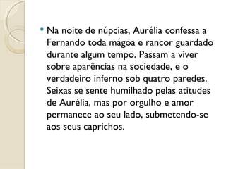Na noite de núpcias, Aurélia confessa a Fernando toda mágoa e rancor guardado durante algum tempo. Passam a viver sobre aparências na sociedade, e o verdadeiro inferno sob quatro paredes. Seixas se sente humilhado pelas atitudes de Aurélia, mas por orgulho e amor permanece ao seu lado, submetendo-se aos seus caprichos.   