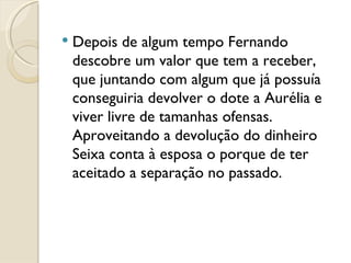 Depois de algum tempo Fernando descobre um valor que tem a receber, que juntando com algum que já possuía conseguiria devolver o dote a Aurélia e viver livre de tamanhas ofensas. Aproveitando a devolução do dinheiro Seixa conta à esposa o porque de ter aceitado a separação no passado.  