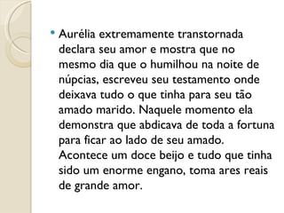 Aurélia extremamente transtornada declara seu amor e mostra que no mesmo dia que o humilhou na noite de núpcias, escreveu seu testamento onde deixava tudo o que tinha para seu tão amado marido. Naquele momento ela demonstra que abdicava de toda a fortuna para ficar ao lado de seu amado.  Acontece um doce beijo e tudo que tinha sido um enorme engano, toma ares reais de grande amor. 