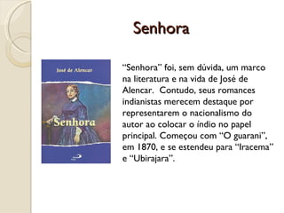 Senhora “ Senhora” foi, sem dúvida, um marco na literatura e na vida de José de Alencar.  Contudo, seus romances indianistas merecem destaque por representarem o nacionalismo do autor ao colocar o índio no papel principal. Começou com “O guarani”, em 1870, e se estendeu para “Iracema” e “Ubirajara”.  