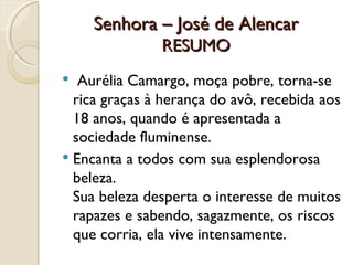 Senhora – José de Alencar RESUMO   Aurélia Camargo, moça pobre, torna-se rica graças à herança do avô, recebida aos 18 anos, quando é apresentada a sociedade fluminense. Encanta a todos com sua esplendorosa beleza.  Sua beleza desperta o interesse de muitos rapazes e sabendo, sagazmente, os riscos que corria, ela vive intensamente. 
