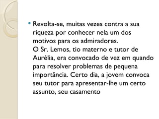 Revolta-se, muitas vezes contra a sua riqueza por conhecer nela um dos motivos para os admiradores.  O Sr. Lemos, tio materno e tutor de Aurélia, era convocado de vez em quando para resolver problemas de pequena importância. Certo dia, a jovem convoca seu tutor para apresentar-lhe um certo assunto, seu casamento 
