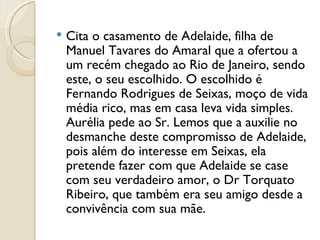 Cita o casamento de Adelaide, filha de Manuel Tavares do Amaral que a ofertou a um recém chegado ao Rio de Janeiro, sendo este, o seu escolhido. O escolhido é Fernando Rodrigues de Seixas, moço de vida média rico, mas em casa leva vida simples.  Aurélia pede ao Sr. Lemos que a auxilie no desmanche deste compromisso de Adelaide, pois além do interesse em Seixas, ela pretende fazer com que Adelaide se case com seu verdadeiro amor, o Dr Torquato Ribeiro, que também era seu amigo desde a convivência com sua mãe. 