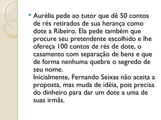 Aurélia pede ao tutor que dê 50 contos de rés retirados de sua herança como dote a Ribeiro. Ela pede também que procure seu pretendente escolhido e lhe ofereça 100 contos de rés de dote, o casamento com separação de bens e que de forma nenhuma quebre o segredo de seu nome.  Inicialmente, Fernando Seixas não aceita a proposta, mas muda de idéia, pois precisa do dinheiro para dar um dote a uma de suas irmãs.  