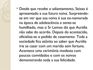 Desde que recebe o adiantamento, Seixas é apresentado a sua futura noiva. Surpreende-se em ver que sua noiva é sua ex-namorada na época de adolescência e sente-se humilhado, mas o Sr Lemos diz que Aurélia não sabe do acordo. Depois do acontecido, oficializa-se o pedido de casamento. Toda a sociedade fica atônita ao saber que Aurélia iria se casar com um marido sem fortuna. Acontece uma cerimônia modesta com poucos convidados e com os noivos demonstrando toda a sua felicidade. 
