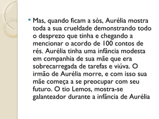 Mas, quando ficam a sós, Aurélia mostra toda a sua crueldade demonstrando todo o desprezo que tinha e chegando a mencionar o acordo de 100 contos de rés. Aurélia tinha uma infância modesta em companhia de sua mãe que era sobrecarregada de tarefas e viúva. O irmão de Aurélia morre, e com isso sua mãe começa a se preocupar com seu futuro. O tio Lemos, mostra-se galanteador durante a infância de Aurélia 