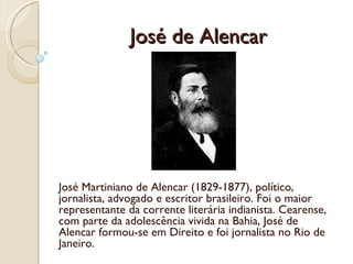 José de Alencar José Martiniano de Alencar (1829-1877), político, jornalista, advogado e escritor brasileiro. Foi o maior representante da corrente literária indianista. Cearense, com parte da adolescência vivida na Bahia, José de Alencar formou-se em Direito e foi jornalista no Rio de Janeiro. 