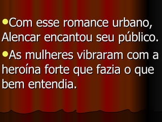 Com esse romance urbano, Alencar encantou seu público.  As mulheres vibraram com a heroína forte que fazia o que bem entendia. 