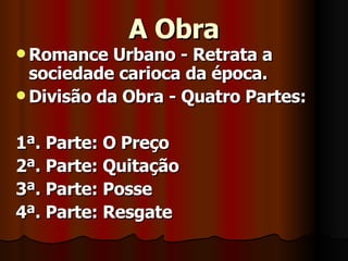 A Obra Romance Urbano - Retrata a sociedade carioca da época. Divisão da Obra - Quatro Partes: 1ª. Parte: O Preço 2ª. Parte: Quitação 3ª. Parte: Posse 4ª. Parte: Resgate 