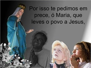 Por isso te pedimos em
prece, ó Maria, que
leves o povo a Jesus,
