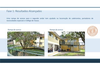Fase 1: Resultados Alcançados
Uma rampa de acesso para o segundo andar tem ajudado na locomoção de cadeirantes, portadores de
necessidades especiais e tráfego de macas.
Rampa de acesso Rampa de acesso
 