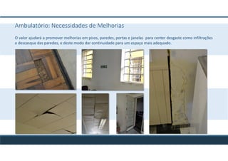 Ambulatório: Necessidades de Melhorias
O valor ajudará a promover melhorias em pisos, paredes, portas e janelas para conter desgaste como infiltrações
e descasque das paredes, e deste modo dar continuidade para um espaço mais adequado.
 