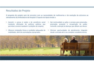A proposta do projeto vem de encontro com as necessidades de melhorarias e de evolução da estrutura ao
atendimento do Ambulatório do Hospital. O aporte do Apoio tende a:
Resultados do Projeto
• Garantir o acesso à saúde e de assistência social
mediante efetivação de políticas públicas que
permitam convívio saudável e condições de respeito.
• Oferecer instalações físicas e condições adequadas de
mobilidade, além de acomodações apropriadas.
• Dar continuidade as ações e serviços para prevenção,
promoção, proteção e recuperação da saúde,
incluindo a atenção às doenças que afetam aos idosos.
• Otimizar oportunidades de atendimento integrado
desde a entrada até o seu completo restabelecimento.
 