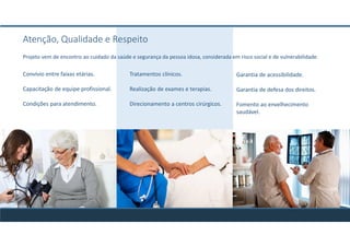 Tratamentos clínicos.
Realização de exames e terapias.
Direcionamento a centros cirúrgicos.
Garantia de acessibilidade.
Garantia de defesa dos direitos.
Fomento ao envelhecimento
saudável.
Convívio entre faixas etárias.
Capacitação de equipe profissional.
Condições para atendimento.
Atenção, Qualidade e Respeito
Projeto vem de encontro ao cuidado da saúde e segurança da pessoa idosa, considerada em risco social e de vulnerabilidade.
 