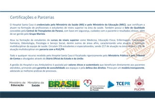 O Hospital Santa Casa é credenciado pelo Ministério da Saúde (MS) e pelo Ministério da Educação (MEC), que certificam a
atuam na formação de profissionais e estudantes de níveis superior na área da saúde. Também possui o Selo de Qualidade
concedido pela Central de Transplantes do Paraná, com base em segurança, cuidados com o paciente e resultados clínicos, além
de ser gerido pelo Grupo Marista.
Atua na formação de estudantes de cursos de níveis superior como Medicina, Educação Física, Enfermagem, Fisioterapia,
Farmácia, Odontologia, Psicologia e Serviço Social, dentre outros de áreas afins, caracterizando uma atuação e formação
multidisciplinar da equipe de saúde. Circulam 376 estudantes e especializandos, sendo 217 de atuação na área médica e 159 de
atuação multidisciplinar em parceria com a PUC/PR.
Todo e qualquer recurso recebido pelo Hospital Santa Casa é fiscalizado rigorosamente pelo Ministério Público e pelo Tribunal
de Contas e divulgados através do Diário Oficial do Estado e da União.
A gestão do Hospital e seu Ambulatório é pautada por valores éticos e sustentáveis que beneficiam diretamente aos pacientes
atendidos, primando pela garantia de acessibilidade aos espaços e pela defesa dos direitos. Preza por um modelo transparente,
adotando as melhores práticas de processos.
Certificações e Parcerias
 