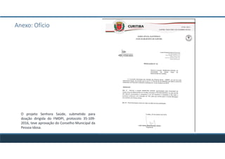 Anexo: Ofício
O projeto Senhora Saúde, submetido para
doação dirigida do FMDPI, protocolo 35-109-
2016, teve aprovação do Conselho Municipal da
Pessoa Idosa.
 
