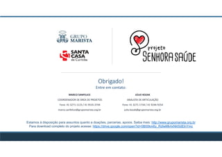 Obrigado!
Entre em contato:
JÚLIO KOZAK
ANALISTA DE ARTICULAÇÃO
Fone: 41 3271-1734 / 41 9244-9254
julio.kozak@grupomarista.org.br
MARCO SANFELICE
COORDENADOR DE ÁREA DE PROJETOS
Fone: 41 3271-1123 / 41 9535-3744
marco.sanfelice@grupomarista.org.br
Estamos à disposição para assuntos quanto a doações, parcerias, apoios. Saiba mais: http://www.grupomarista.org.br
Para download completo do projeto acesse: https://drive.google.com/open?id=0B00km6y_RdIwMk4xNkI0dElnYmc
 