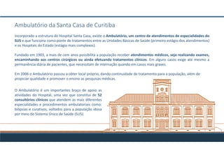 Ambulatório da Santa Casa de Curitiba
Incorporado a estrutura do Hospital Santa Casa, existe o Ambulatório, um centro de atendimentos de especialidades do
SUS e que funciona como ponte de tratamentos entre as Unidades Básicas de Saúde (primeiro estágio dos atendimentos)
e os Hospitais do Estado (estágio mais complexos).
Fundado em 1903, a mais de cem anos possibilita a população receber atendimentos médicos, seja realizando exames,
encaminhando aos centros cirúrgicos ou ainda efetuando tratamentos clínicos. Em alguns casos exige até mesmo a
permanência diária de pacientes, que necessitam de internação quando em casos mais graves.
Em 2006 o Ambulatório passou a obter local próprio, dando continuidade de tratamento para a população, além de
propiciar qualidade e promover o ensino as pesquisas médicas.
O Ambulatório é um importantes braço de apoio as
atividades do Hospital, uma vez que constitui de 52
consultórios clínicos que atendem as mais diferentes
especialidades e procedimentos ambulatoriais como:
biópsias e curativos, voltados para a população idosa
por meio do Sistema Único de Saúde (SUS).
 