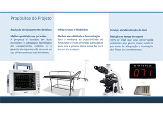Infraestrutura e Mobiliário
Melhor acessibilidade e humanização
Para a melhoria da acessibilidade do
Ambulatório estão previstas adequações
para que a pessoa idosa possa ter livre
acesso aos espaços.
Serviços de Manutenção do local
Redução no tempo de espera
Torna-se vital que seja conservados
ambientes que gerem maior conforto
por meio da adequação e otimização
dos fluxos dos atendimentos.
Aquisição de Equipamentos Médicos
Melhor qualidade aos pacientes
A proposta é baseada em duas
atividades: a adequação tecnológica
dos equipamentos médicos, e, a
garantia da segurança do paciente no
uso de ferramentas mais eficientes.
Propósitos do Projeto
 
