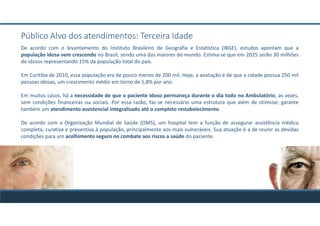 Público Alvo dos atendimentos: Terceira Idade
De acordo com o levantamento do Instituto Brasileiro de Geografia e Estatística (IBGE), estudos apontam que a
população idosa vem crescendo no Brasil, sendo uma das maiores do mundo. Estima-se que em 2025 serão 30 milhões
de idosos representando 15% da população total do país.
Em Curitiba de 2010, essa população era de pouco menos de 200 mil. Hoje, a avaliação é de que a cidade possua 250 mil
pessoas idosas, um crescimento médio em torno de 5,8% por ano.
Em muitos casos, há a necessidade de que o paciente idoso permaneça durante o dia todo no Ambulatório, as vezes,
sem condições financeiras ou sociais. Por essa razão, faz-se necessário uma estrutura que além de otimizar, garante
também um atendimento assistencial integralizado até o completo restabelecimento.
De acordo com a Organização Mundial de Saúde (OMS), um hospital tem a função de assegurar assistência médica
completa, curativa e preventiva à população, principalmente aos mais vulneráveis. Sua atuação é a de reunir as devidas
condições para um acolhimento seguro no combate aos riscos a saúde do paciente.
 