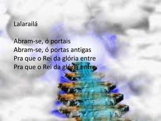 Lalarailá
Abram-se, ó portais
Abram-se, ó portas antigas
Pra que o Rei da glória entre
Pra que o Rei da glória entre
 