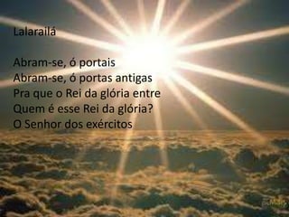 Lalarailá
Abram-se, ó portais
Abram-se, ó portas antigas
Pra que o Rei da glória entre
Quem é esse Rei da glória?
O Senhor dos exércitos
 