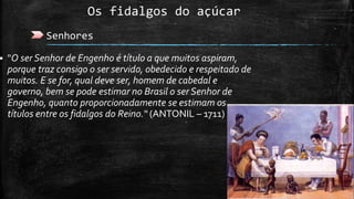 Os fidalgos do açúcar
Senhores
 "O ser Senhor de Engenho é título a que muitos aspiram,
porque traz consigo o ser servido, obedecido e respeitado de
muitos. E se for, qual deve ser, homem de cabedal e
governo, bem se pode estimar no Brasil o ser Senhor de
Engenho, quanto proporcionadamente se estimam os
títulos entre os fidalgos do Reino.“ (ANTONIL – 1711)
 