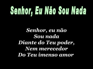 Senhor, eu não Sou nada Diante do Teu poder, Nem merecedor Do Teu imenso amor   Senhor, Eu Não Sou Nada 