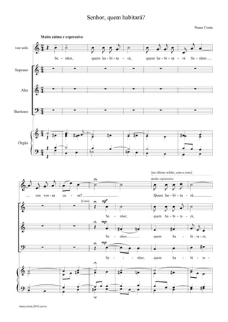 Senhor, quem habitará?
                                                                                                                                                       Nuno Costa

                  Muito calmo e expressivo
                  -                    -                                 œ œ œj                                             j j œ               j
voz solo     &2 Œ œ
              4                        ˙                        œ
                                                                J        J J
                                                                                                 ˙                œ
                                                                                                                  J        œ œ J
                                                                                                                                            œ
                                                                                                                                             j œ œ
                               Se - nhor,                       quem ha - bi - ta - rá,                           quem ha - bi - ta - rá           Se - nhor:

              2            ∑                   ∑                          ∑                           ∑                     ∑                          ∑
Soprano      &4


   Alto      &2
              4            ∑                   ∑                          ∑                           ∑                     ∑                          ∑


             ?2            ∑                   ∑                          ∑                           ∑                     ∑                          ∑
Barítono      4


               2
             & 4 ˙ #œ                  œ . # œœ œj
                                       œ
                                       œ                        ˙             #œ                 ˙ #œ
                                                                                                 œ                ˙
                                                                                                                  œ                        # œœ                œ
                 Œ                                              œ                                                               œ                              œ
                               œ       ˙
             ?2 Œ                                                œ              œ                n˙               ˙                          œ     œ
  Órgão
                               œ                   œ            b˙                                œ       œ                                                    œ
              4 Œ                      œ                                                                          œ             œ            œ                 œ


                                                                                                                      [no último refrão, com o coro]

      j    j j                                                       U
   & œ œj œ œ                      œ œ œ                             ˙                   ˙                             œ            œ
                                                                                                                                œ œ J             ˙
                                                                                                                      molto espressivo

                                                                                                                       J        J J
              em vos - sa          ca      -       sa?                                                                 Quem ha - bi - ta - rá
                                                                 U F
                   ∑                           ∑                     Œ     œ             ˙                             œ        œ œ œj            ˙
                                                       [Coro]

   &                                                                                                                   J        J J

                                                                 U P
                                                                           Se       -    nhor,                         quem     ha - bi - ta - rá,

                                                                                                                                                   j
   &               ∑                           ∑                     Œ     œ            #œ                nœ           œ            #œ            œ œj œ
                                                                           Se       -    nhor,                         quem          ha      -    bi - ta - rá,

   ?                                                             U P                                                                                           #œ
                   ∑                           ∑                     Œ     œ             œ        œ       œ            œ             œ            œ
                                                                           Se       -        -        -   nhor,        quem          ha      -    bi       -       ta -
                                                                     U
   & ˙
     ˙                             œ œ #œ
                                        œ                            ˙
                                                                     œ     œ            #˙
                                                                                         œ                nœ           ˙
                                                                                                                       œ            #œ            ˙ œ
                                                                                                                                                  œ   œ
                                   œ

   ? ˙                             œ               œ              œ      œ œ             œ                œ            œ        œ œ               œ            #œ
                                                                                                                                                                œ
     œ                 œ                           œ             #œ        œ             œ        œ       œ            œ          œ               œ
                                   œ
                                                                     u

  nuno.costa.2010.cerva
 