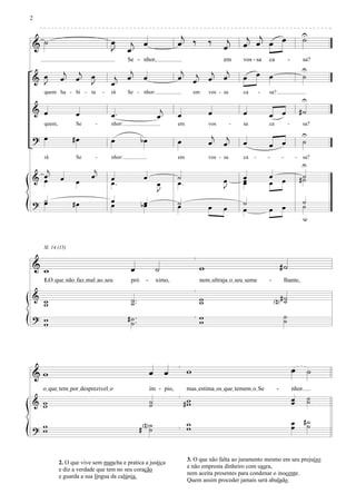 2

                                                                         j                                 j j  œ                                    U
                                                                                                                                                     ˙
& ˙                                  œ        j œ                       œ ‰                ‰      j       œ œ œ
                                     J       œ                                                   œ
                                             Se - nhor,                                          em       vos - sa     ca                -            sa?

             j      j                         j                          j                  j     j                œ                                 U
& œ         œ      œ     œ            j      œ         œ                œ          j       œ     œ        œ            œ                              ˙
  J                      J           œ                                            œ
    quem ha - bi - ta            -   rá      Se - nhor:                           em       vos - sa       ca       -   sa?
                                                                                                                                                     U
& œ                œ                 œ.                         j       œ                  œ              œ            œ         œ                   #˙
                                                               œ
    quem,          Se        -       nhor:                              em                 vos        -   sa           ca                -            sa?

? œ               #œ                                                                        j     j                                                  U
                                     œ                bœ                œ                  œ     œ        œ            œ         œ                    ˙
    rá             Se        -       nhor:                              em                 vos - sa       ca   -       -         -               -    sa?
                                                                                                                                                     U
   j                      j
& œ
  œ         œ      œ
                         œ           œ
                                     œ.
                                                       œ                ˙
                                                                        œ.                       œ        œ
                                                                                                          œ
                                                                                                          œ
                                                                                                                       œ
                                                                                                                       œ         œ                   #˙
                                                                                                                                                      ˙
                                                               œ                                 J
                                                               J
? ˙
  œ               #œ                 œ
                                     œ                bœ
                                                       œ                ˙
                                                                        œ                  œ     œ
                                                                                                          ˙                      œ
                                                                                                                                                      ˙
                                                                                                                                                      ˙
                                                                                                          œ            œ
                                                                                                                                                      u


    Sl. 14 (15)


& w                                            œ               ˙                       w                                         #˙
    1.OIqueInãoIfazImalIaoIseu                 pró     -       ximo,                   nemIultrajaIoIseuIseme          -             lhante,

& w                                            ˙ ..                                    w                                   N#˙
                                                                                                                             ˙
  w                                            ˙                                       w
? w                                          # ˙ ..                                    w                                             ˙
                                                                                                                                     ˙
  w                                            ˙                                       w




&w                                                         œ        œ        w                                                               œ            ˙
    oIqueItemIporIdesprezivelIo                            ím - pio,         masIestimaIosIqueItememIoISe                    -               nhor.
                                                                                                                                             œ            ˙
& w
  w
                                                           ˙
                                                           ˙                 #w
                                                                              w                                                              œ            ˙

                                                       N˙                    w                                                               œ        #˙
? w
  w                                                   # ˙                    w                                                               œ         ˙


                                                                             3. O que não falta ao juramento mesmo em seu prejuízo
            2. O que vive sem mancha e pratica a justiça
                                                                             e não empresta dinheiro com usura,
            e diz a verdade que tem no seu coração
                                                                             nem aceita presentes para condenar o inocente.
            e guarda a sua língua da calúnia.
                                                                             Quem assim proceder jamais será abalado.
 