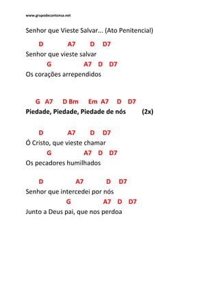 www.grupodecantonsa.net
Senhor que Vieste Salvar... (Ato Penitencial)
D A7 D D7
Senhor que vieste salvar
G A7 D D7
Os corações arrependidos
G A7 D Bm Em A7 D D7
Piedade, Piedade, Piedade de nós (2x)
D A7 D D7
Ó Cristo, que vieste chamar
G A7 D D7
Os pecadores humilhados
D A7 D D7
Senhor que intercedei por nós
G A7 D D7
Junto a Deus pai, que nos perdoa
 