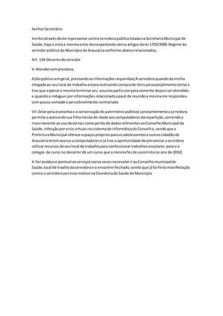 SenhorSecretário
Venhoatravésdeste representar contraservidorapúblicalotadanaSecretariaMunicipal de
Saúde,hajaa vistaa mesmaestardesrespeitandováriosartigosdalei 1703/2006 Regime do
servidorpúblicodoMunicípiode Araucáriaconforme abaixorelacionados;
Art. 134-Deveresdoservidor
V-Atendercompresteza;
A)Aopúblicoemgeral,prestandoasinformaçõesrequeridas(A servidoraquandodaminha
chegadaao seulocal de trabalhoestavarealizandocomprade itenspessoais(alimentotorta) e
tive que esperara mesmaterminarseu assuntoparticularparasomente depoisseratendido,
e quandoa indaguei porinformaçõesrelacionadaapaut de reuniãoa mesmame respondeu
com pouca vontade e percebivelmente contrariada
VII-Zelarpelaeconomiae aconservaçãodo patrimôniopúblico( constantementeaservidora
permite oacessode sua filhamenorde idade aoscomputadoresdarepartição,correndoo
riscoinerente aousodeste taiscomoperda de dadosreferentesaoConselhoMunicipal de
Saúde,infecçãoporvirúsvirtuaisnosistemade informáticadoConselho,sendoque a
PrefeituraMunicipal oferece espaçosprópriosparaosadolescentese outroscidadãode
Araucáriateremacessoa computadorese já tive a oportunidade de presenciaraservidora
utilizarrecursosdoseulocal de trabalhopara confeccionartrabalhosescolares parasi e
colegas de curso no decorrerde um curso que a mesmafezde socorristano ano de 2010)
X-Serassíduoe pontual aoserviço( variasvezesnecessitei iraoConselhomunicipalde
Saúde,local de traalhodaservidorae o encontrei fechado,sendoque jáfoi feitomanifestação
contra a servidoraporesse motivonaOuvidoriade Saúde doMunicipio
 