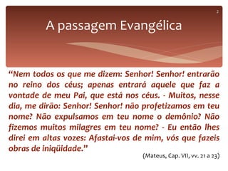2


         A passagem Evangélica


“Nem todos os que me dizem: Senhor! Senhor! entrarão
no reino dos céus; apenas entrará aquele que faz a
vontade de meu Pai, que está nos céus. - Muitos, nesse
dia, me dirão: Senhor! Senhor! não profetizamos em teu
nome? Não expulsamos em teu nome o demônio? Não
fizemos muitos milagres em teu nome? - Eu então lhes
direi em altas vozes: Afastai-vos de mim, vós que fazeis
obras de iniqüidade.”
                                   (Mateus, Cap. VII, vv. 21 a 23)
 