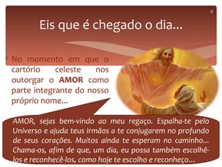 9


         Eis que é chegado o dia...

∗ No momento em que o
  cartório    celeste   nos
  outorgar o AMOR como
  parte integrante do nosso
  próprio nome...

  AMOR, sejas bem-vindo ao meu regaço. Espalha-te pelo
  Universo e ajuda teus irmãos a te conjugarem no profundo
  de seus corações. Muitos ainda te esperam no caminho...
  Chama-os, afim de que, um dia, eu possa também escolhê-
  los e reconhecê-los, como hoje te escolho e reconheço...
 
