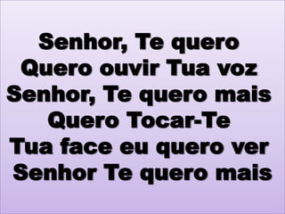 Senhor, Te quero
Quero ouvir Tua voz
Senhor, Te quero mais
Quero Tocar-Te
Tua face eu quero ver
Senhor Te quero mais

 