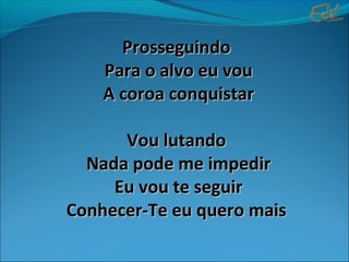 ProsseguindoProsseguindo
Para o alvo eu vouPara o alvo eu vou
A coroa conquistarA coroa conquistar
Vou lutandoVou lutando
Nada pode me impedirNada pode me impedir
Eu vou te seguirEu vou te seguir
Conhecer-Te eu quero maisConhecer-Te eu quero mais
 