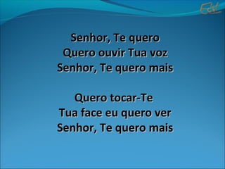 Senhor, Te queroSenhor, Te quero
Quero ouvir Tua vozQuero ouvir Tua voz
Senhor, Te quero maisSenhor, Te quero mais
Quero tocar-TeQuero tocar-Te
Tua face eu quero verTua face eu quero ver
Senhor, Te quero maisSenhor, Te quero mais
 