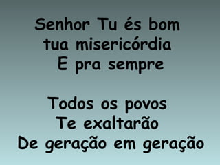 Senhor Tu és bom
  tua misericórdia
    E pra sempre

   Todos os povos
    Te exaltarão
De geração em geração
 