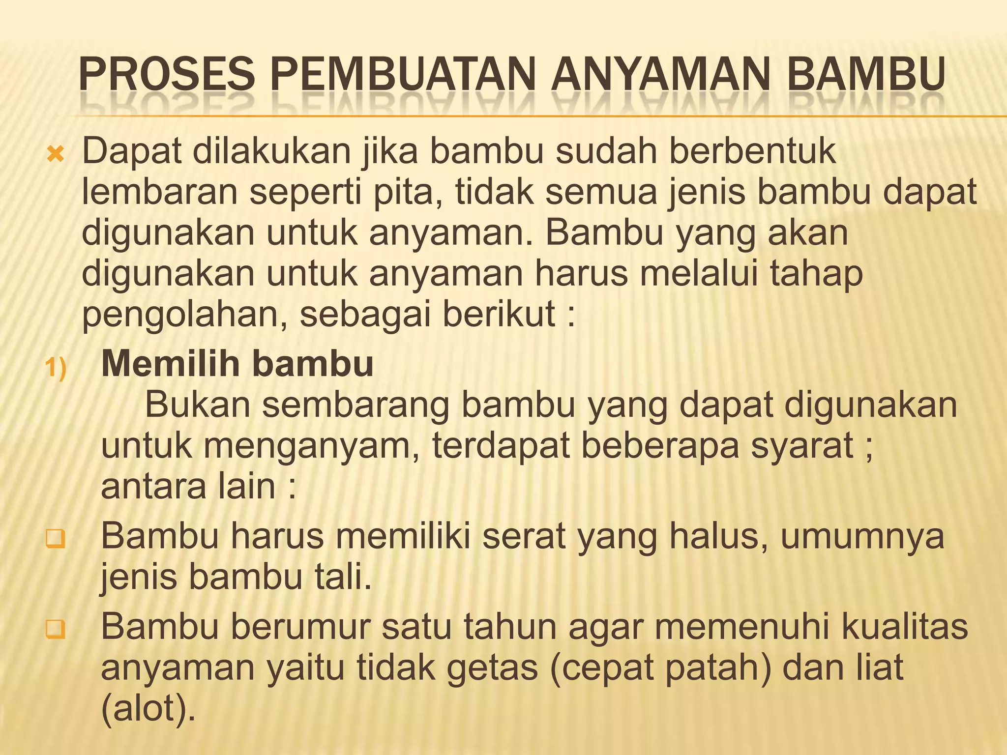 PROSES PEMBUATAN ANYAMAN BAMBU


1)




Dapat dilakukan jika bambu sudah berbentuk
lembaran seperti pita, tidak semua jenis bambu dapat
digunakan untuk anyaman. Bambu yang akan
digunakan untuk anyaman harus melalui tahap
pengolahan, sebagai berikut :
Memilih bambu
Bukan sembarang bambu yang dapat digunakan
untuk menganyam, terdapat beberapa syarat ;
antara lain :
Bambu harus memiliki serat yang halus, umumnya
jenis bambu tali.
Bambu berumur satu tahun agar memenuhi kualitas
anyaman yaitu tidak getas (cepat patah) dan liat
(alot).

 
