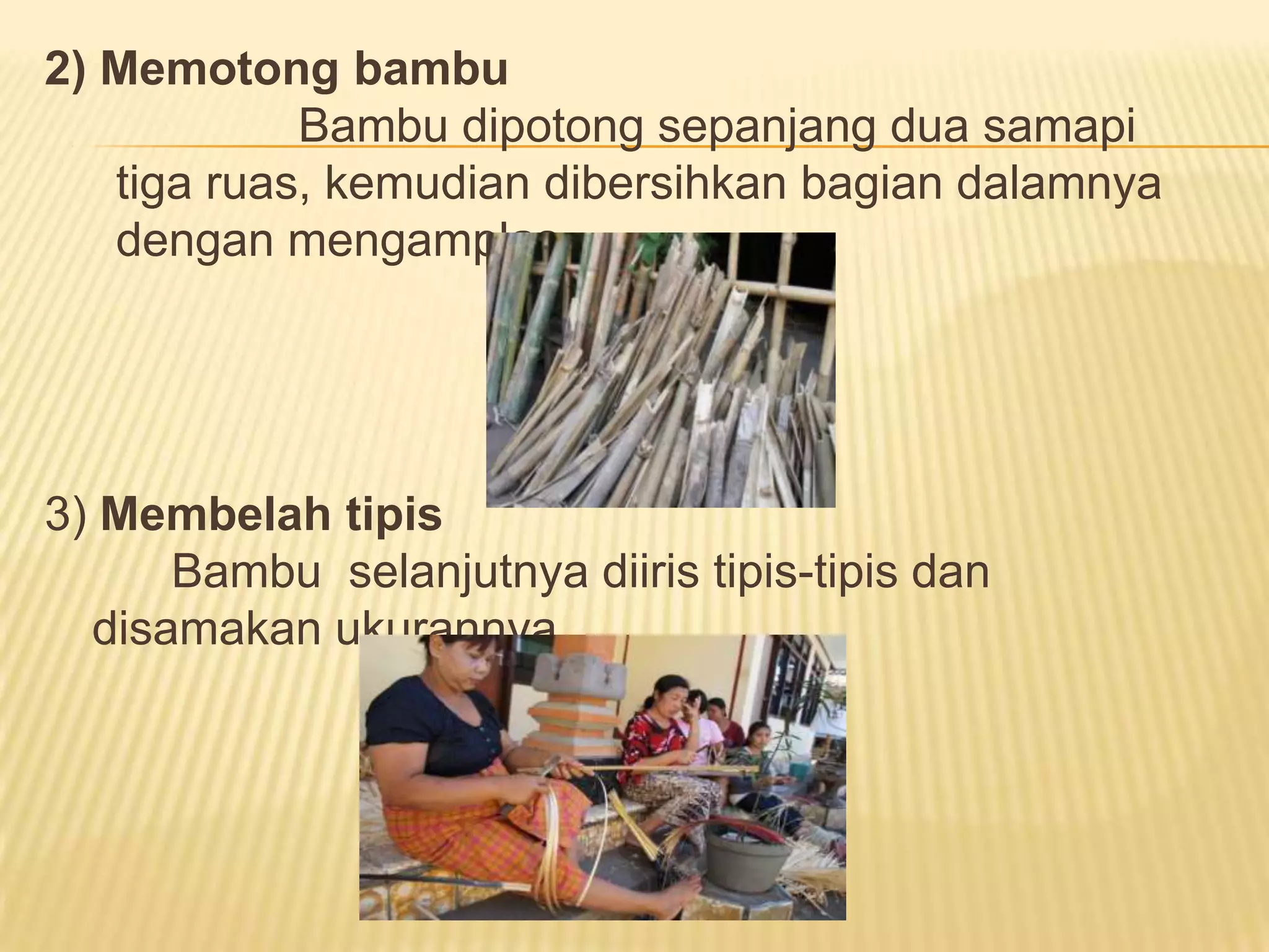 2) Memotong bambu
Bambu dipotong sepanjang dua samapi
tiga ruas, kemudian dibersihkan bagian dalamnya
dengan mengamplas.

3) Membelah tipis
Bambu selanjutnya diiris tipis-tipis dan
disamakan ukurannya.

 