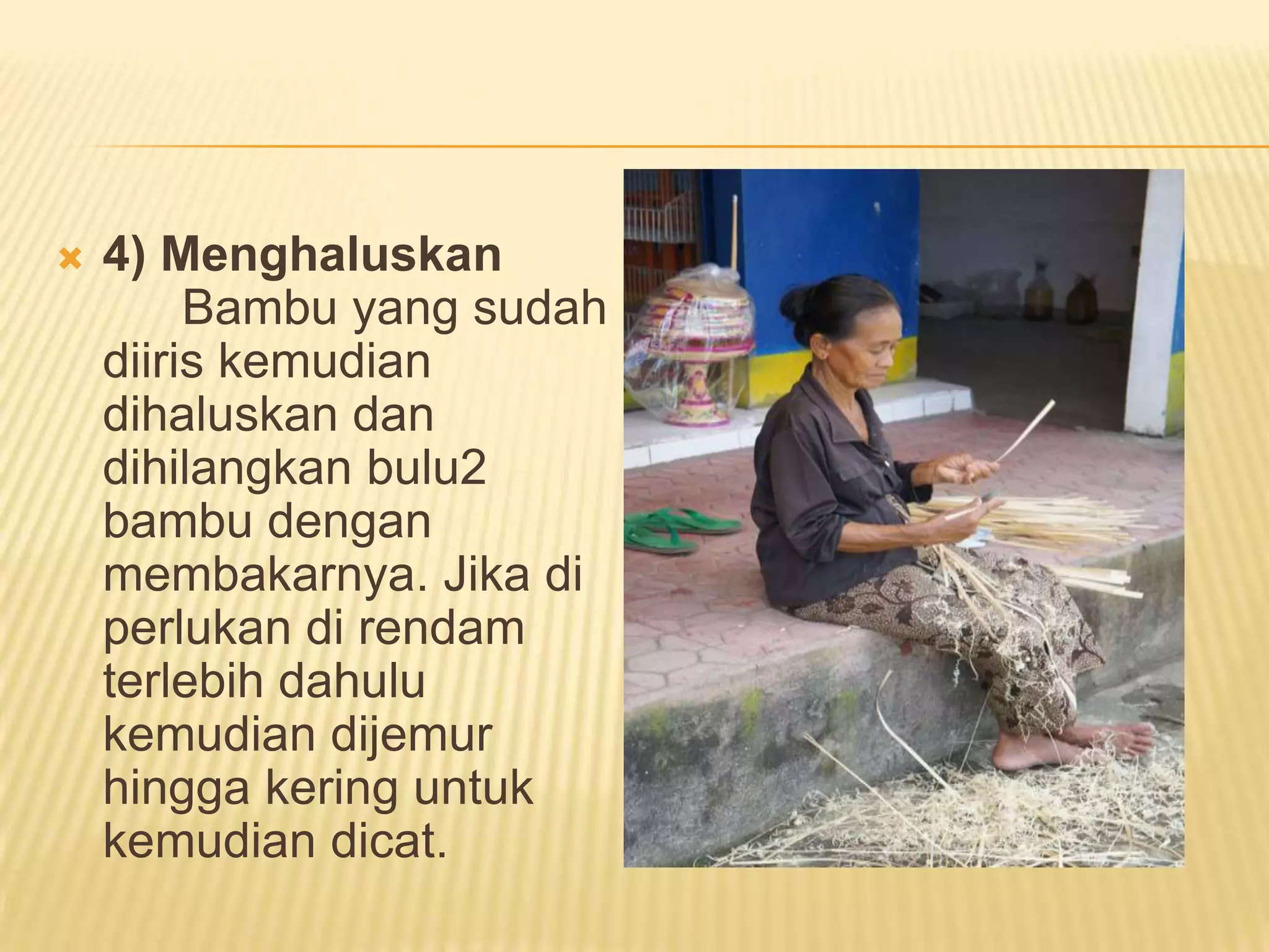

4) Menghaluskan
Bambu yang sudah
diiris kemudian
dihaluskan dan
dihilangkan bulu2
bambu dengan
membakarnya. Jika di
perlukan di rendam
terlebih dahulu
kemudian dijemur
hingga kering untuk
kemudian dicat.

 